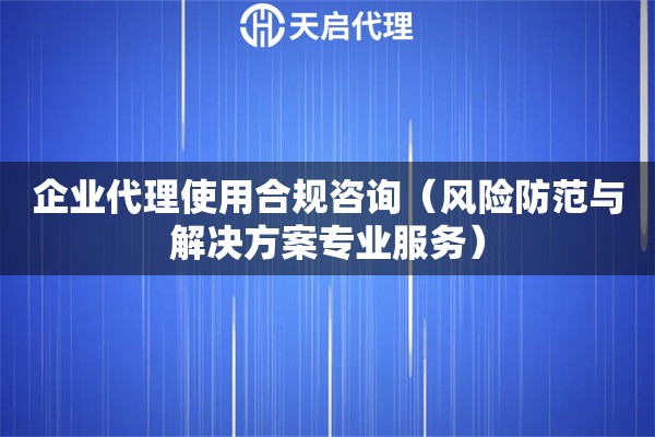 企業(yè)代理使用合規(guī)咨詢（風(fēng)險(xiǎn)防范與解決方案專業(yè)服務(wù)）