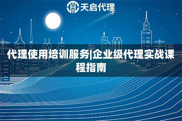 代理使用培訓服務|企業級代理實戰課程指南