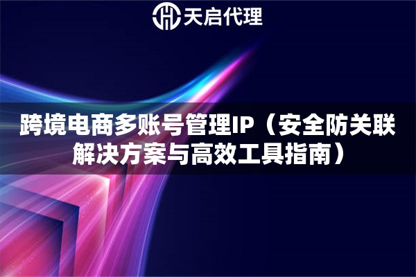 跨境電商多賬號管理IP（安全防關聯解決方案與高效工具指南）