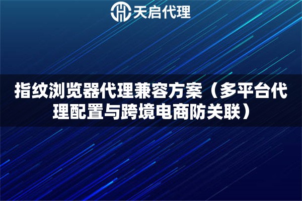 指紋瀏覽器代理兼容方案（多平臺(tái)代理配置與跨境電商防關(guān)聯(lián)）