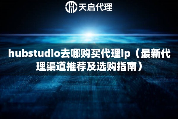 hubstudio去哪購(gòu)買(mǎi)代理ip（最新代理渠道推薦及選購(gòu)指南）